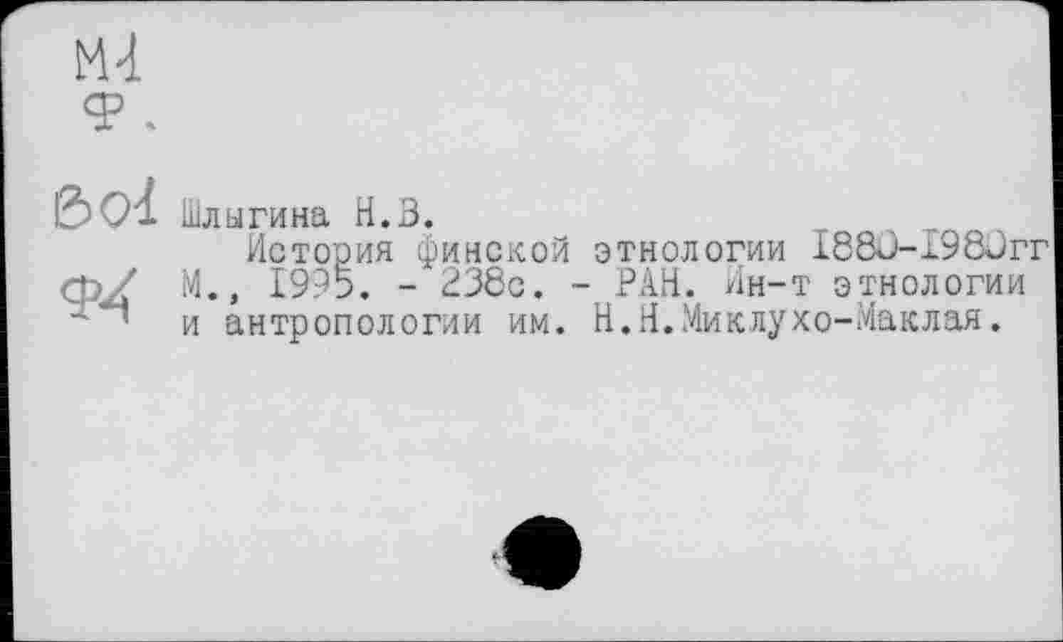 ﻿М-1
&<я Шлыгина Н.З.
История финской этнологии I88ü-x98Jrr ф/ М.» 1995. - 238с. - РАН. Ин-т этнологии ■* ' и антропологии им. Н.Н.Миклухо-Маклая.